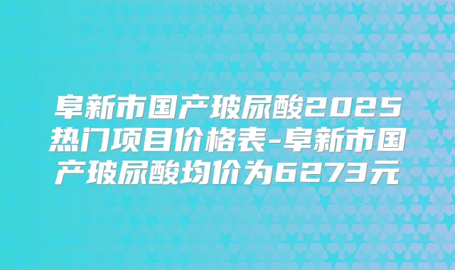 阜新市国产玻尿酸2025热门项目价格表-阜新市国产玻尿酸均价为6273元