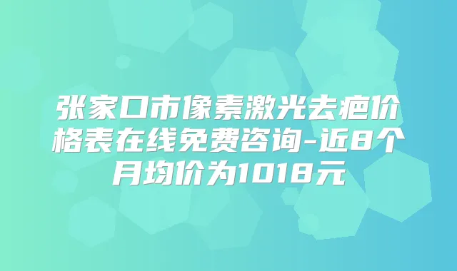 张家口市像素激光去疤价格表在线免费咨询-近8个月均价为1018元