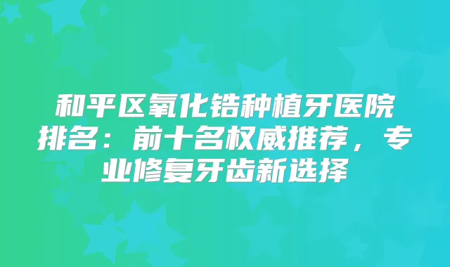 和平区氧化锆种植牙医院排名：前十名推荐，专业修复牙齿新选择