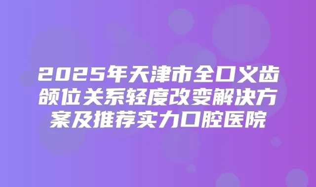 2025年天津市全口义齿颌位关系轻度改变解决方案及推荐实力口腔医院