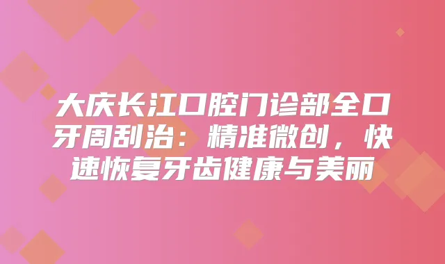 大庆长江口腔门诊部全口牙周刮治：精准微创，快速恢复牙齿健康与美丽