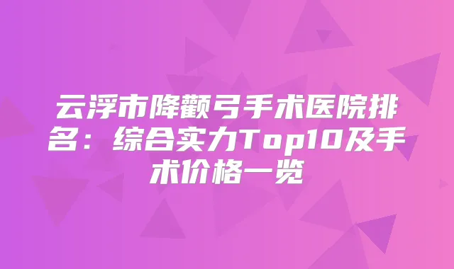 云浮市降颧弓手术医院排名：综合实力Top10及手术价格一览
