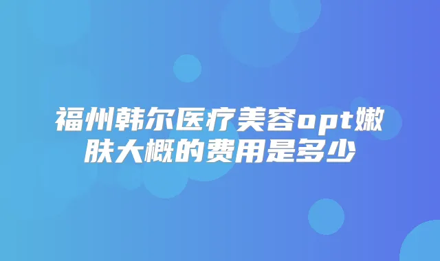 福州韩尔医疗美容opt嫩肤大概的费用是多少