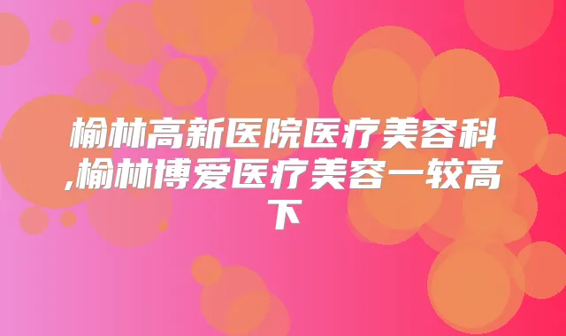 榆林高新医院医疗美容科,榆林博爱医疗美容一较高下