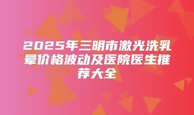 2025年三明市激光洗乳晕价格波动及医院医生推荐大全