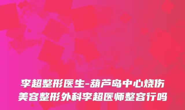 李超整形医生-葫芦岛中心烧伤美容整形外科李超医师整容行吗