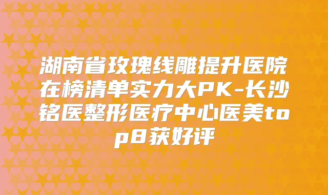 湖南省玫瑰线雕提升医院在榜清单实力大PK-长沙铭医整形医疗中心医美top8获好评