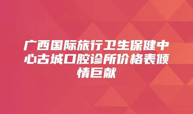 广西国际旅行卫生保健中心古城口腔诊所价格表倾情巨献