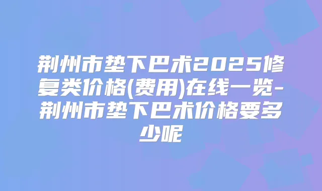 荆州市垫下巴术2025修复类价格(费用)在线一览-荆州市垫下巴术价格要多少呢