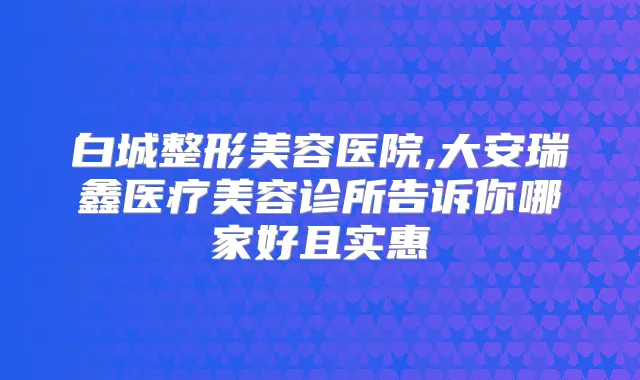 白城整形美容医院,大安瑞鑫医疗美容诊所告诉你哪家好且实惠