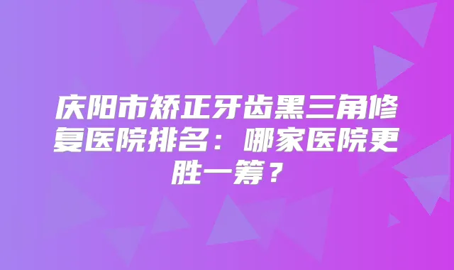 庆阳市矫正牙齿黑三角修复医院排名：哪家医院更胜一筹？