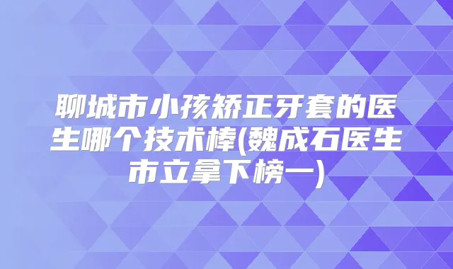聊城市小孩矫正牙套的医生哪个技术棒(魏成石医生市立拿下榜一)