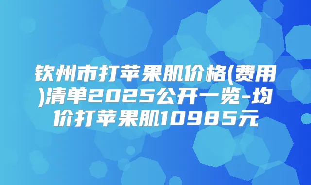 钦州市打苹果肌价格(费用)清单2025公开一览-均价打苹果肌10985元