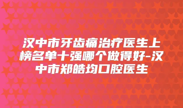 汉中市牙齿痛医生上榜名单十强哪个做得好-汉中市郑皓均口腔医生
