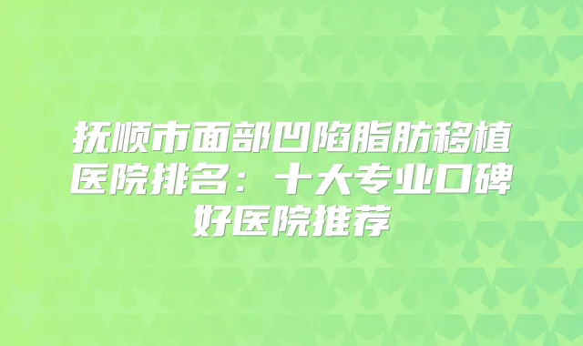 抚顺市面部凹陷脂肪移植医院排名：十大专业口碑好医院推荐