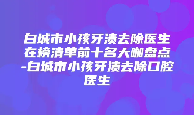 白城市小孩牙渍去除医生在榜清单前十名大咖盘点-白城市小孩牙渍去除口腔医生