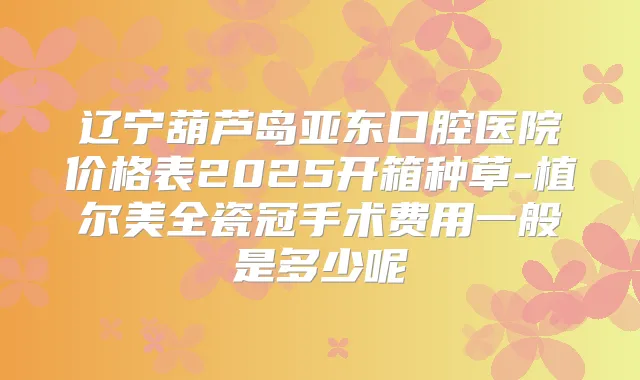 辽宁葫芦岛亚东口腔医院价格表2025开箱种草-植尔美全瓷冠手术费用一般是多少呢
