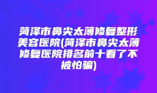 菏泽市鼻尖太薄修复整形美容医院(菏泽市鼻尖太薄修复医院排名前十看了不被怕骗)