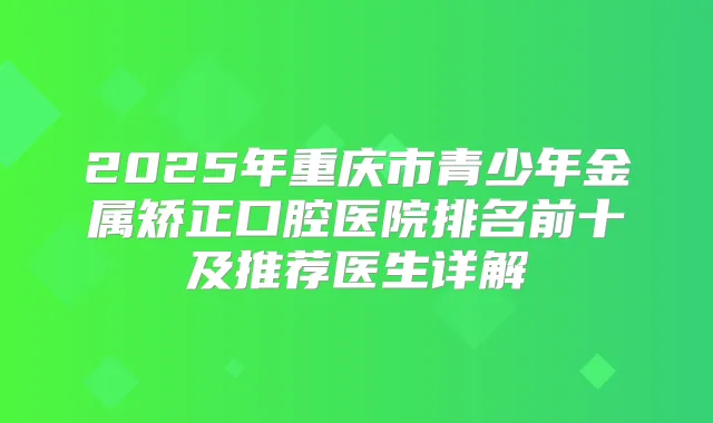 2025年重庆市青少年金属矫正口腔医院排名前十及推荐医生详解