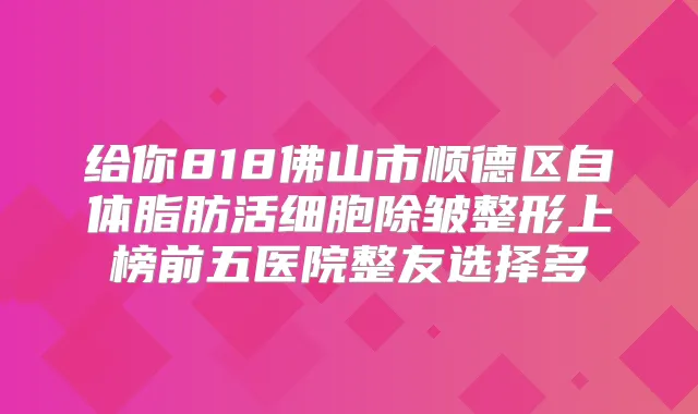 给你818佛山市顺德区自体脂肪活细胞除皱整形上榜前五医院整友选择多