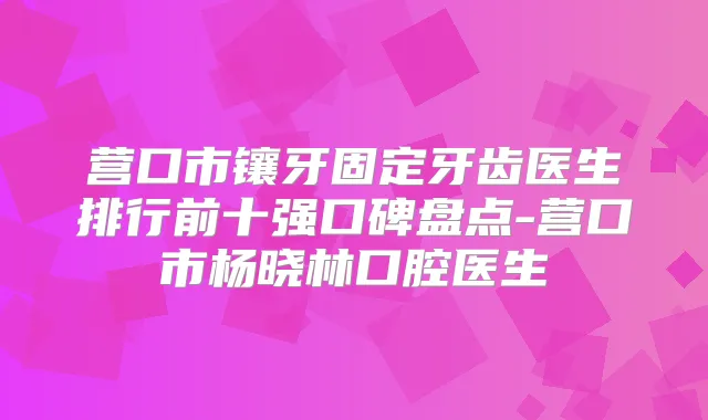 营口市镶牙固定牙齿医生排行前十强口碑盘点-营口市杨晓林口腔医生