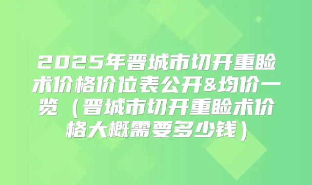 2025年晋城市切开重睑术价格价位表公开&均价一览(晋城市切开重睑术价格大概需要多少钱)