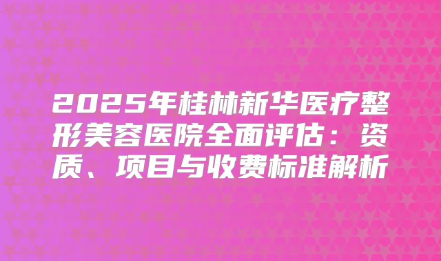2025年桂林新华医疗整形美容医院全面评估:资质、项目与收费标准解析