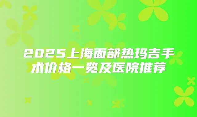 2025上海面部热玛吉手术价格一览及医院推荐