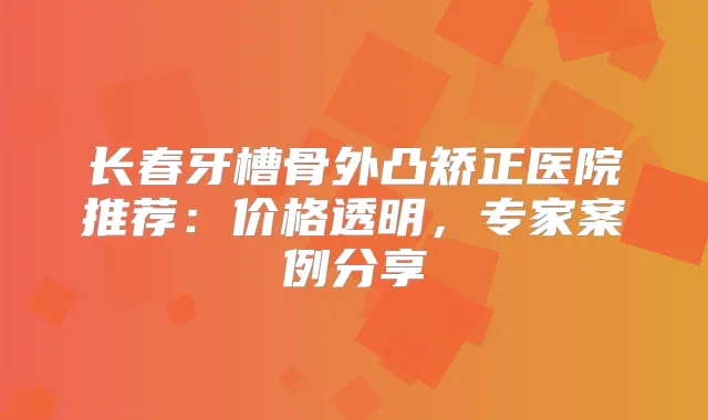 长春牙槽骨外凸矫正医院推荐:价格透明,专家案例分享