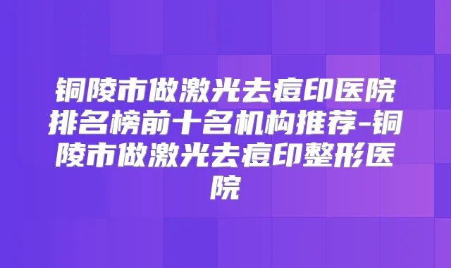 铜陵市做激光去痘印医院排名榜前十名机构推荐-铜陵市做激光去痘印整形医院