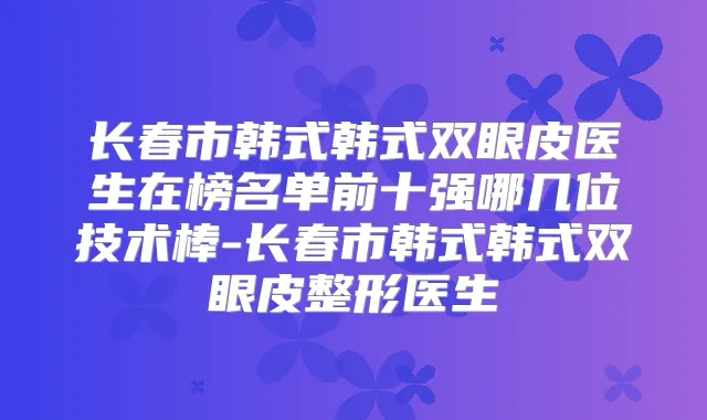长春市韩式韩式双眼皮医生在榜名单前十强哪几位技术棒-长春市韩式韩式双眼皮整形医生