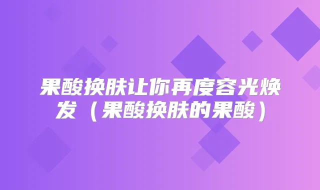 果酸换肤让你再度容光焕发（果酸换肤的果酸）