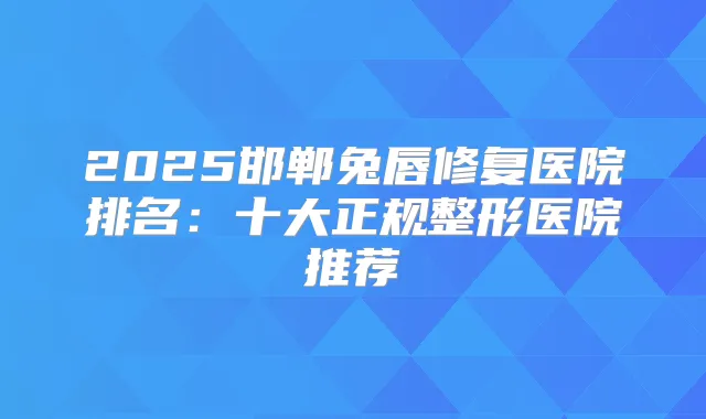 2025邯郸兔唇修复医院排名：十大正规整形医院推荐