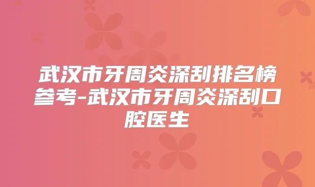 武汉市牙周炎深刮排名榜参考-武汉市牙周炎深刮口腔医生