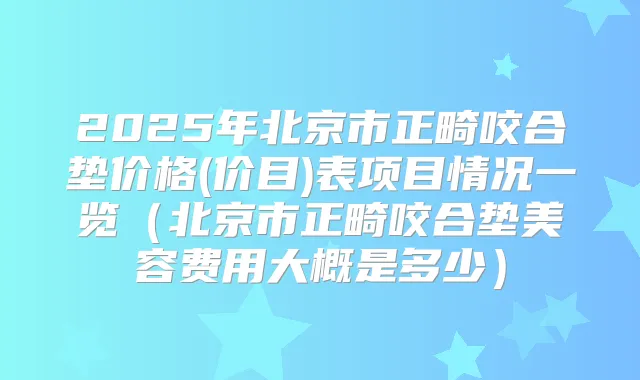 2025年北京市正畸咬合垫价格(价目)表项目情况一览(北京市正畸咬合垫美容费用大概是多少)