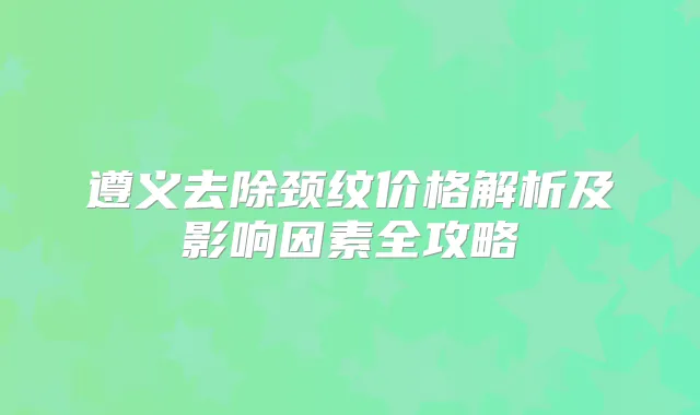 遵义去除颈纹价格解析及影响因素全攻略