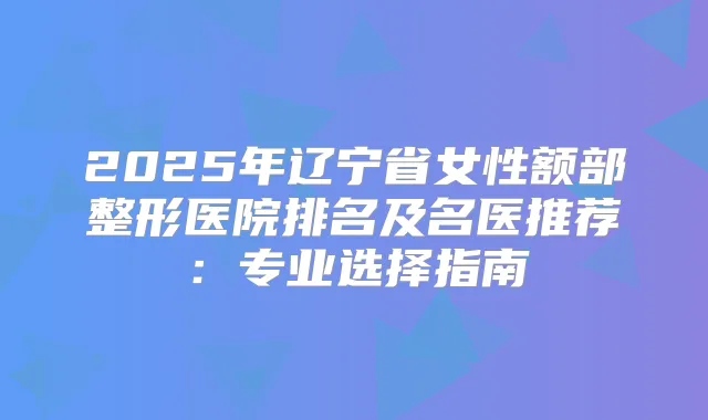 2025年辽宁省女性额部整形医院排名及名医推荐：专业选择指南