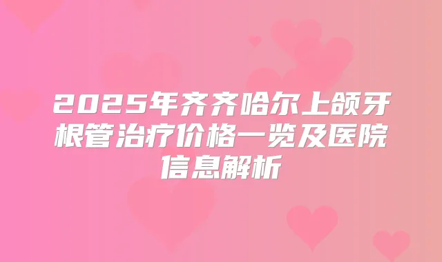 2025年齐齐哈尔上颌牙根管价格一览及医院信息解析