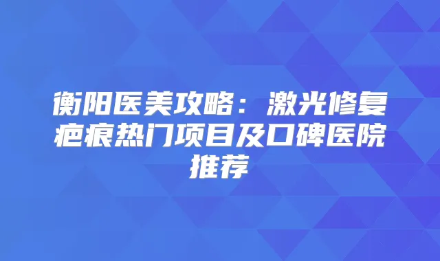 衡阳医美攻略：激光修复疤痕热门项目及口碑医院推荐