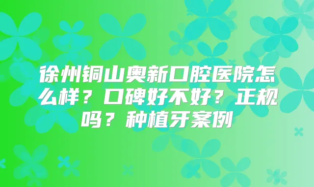 徐州铜山奥新口腔医院怎么样？口碑好不好？正规吗？种植牙案例
