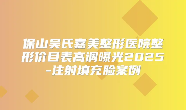 保山吴氏嘉美整形医院整形价目表高调曝光2025-注射填充脸案例