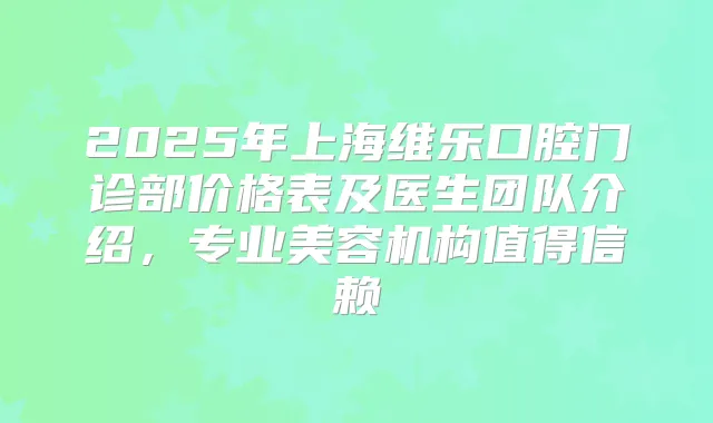 2025年上海维乐口腔门诊部价格表及医生团队介绍，专业美容机构值得信赖