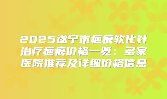 2025遂宁市疤痕软化针疤痕价格一览：多家医院推荐及详细价格信息