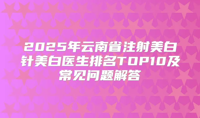 2025年云南省注射美白针美白医生排名TOP10及常见问题解答