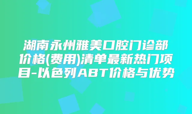 湖南永州雅美口腔门诊部价格(费用)清单新热门项目-以色列ABT价格与优势