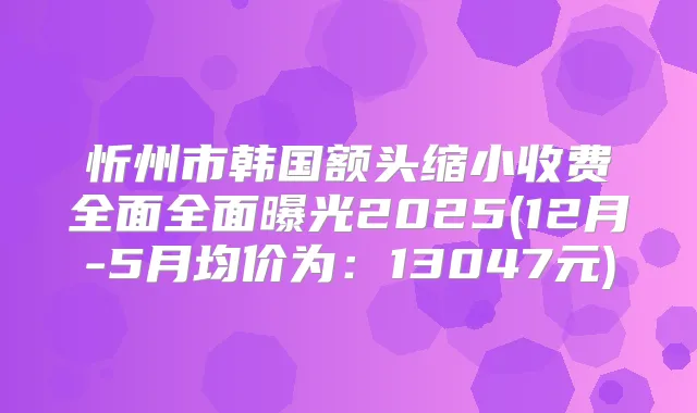 忻州市韩国额头缩小收费全面全面曝光2025(12月-5月均价为:13047元)
