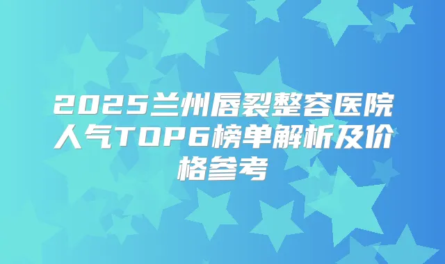 2025兰州唇裂整容医院人气TOP6榜单解析及价格参考