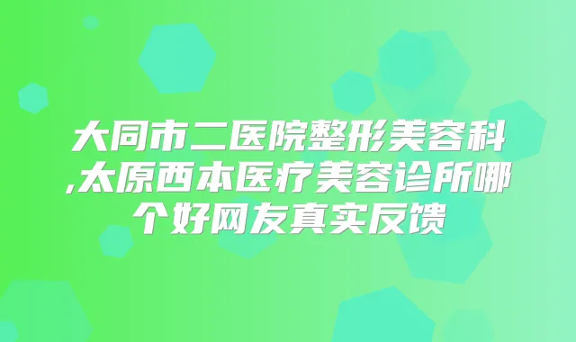 大同市二医院整形美容科,太原西本医疗美容诊所哪个好网友真实反馈