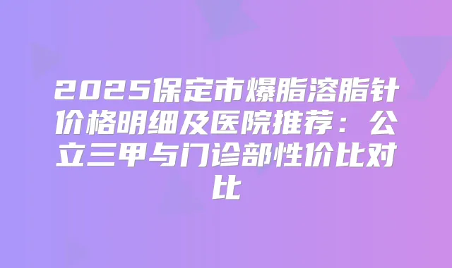 2025保定市爆脂溶脂针价格明细及医院推荐：公立三甲与门诊部性价比对比
