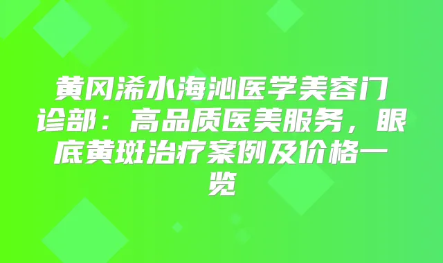 黄冈浠水海沁医学美容门诊部：高品质医美服务，眼底黄斑案例及价格一览